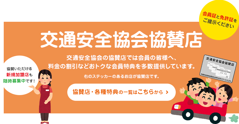 交通安全協会協賛店 交通安全協会の協賛店では会員の皆様へ、 料金の割引などおトクな会員特典を多数提供しています。 