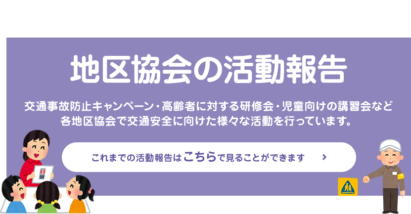 地区協会の活動報告 交通事故防止キャンペーン・高齢者に対する研修会・児童向けの講習会など 各地区協会で交通安全に向けた様々な活動を行っています。